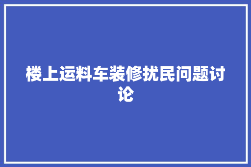楼上运料车装修扰民问题讨论(楼上运料车装修扰民问题讨论怎么写)