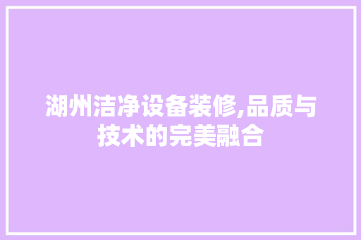 湖州洁净设备装修,品质与技术的完美融合(湖州净化设备)