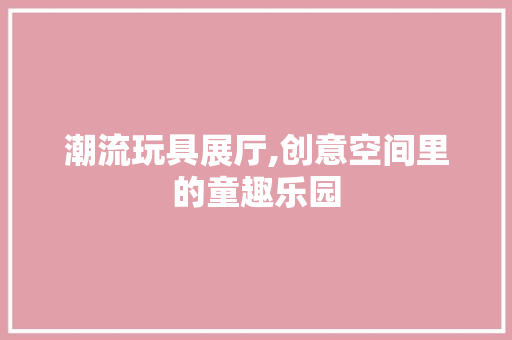 潮流玩具展厅,创意空间里的童趣乐园 潮流玩具展厅,创意空间里的童趣乐园 MI家公司推荐