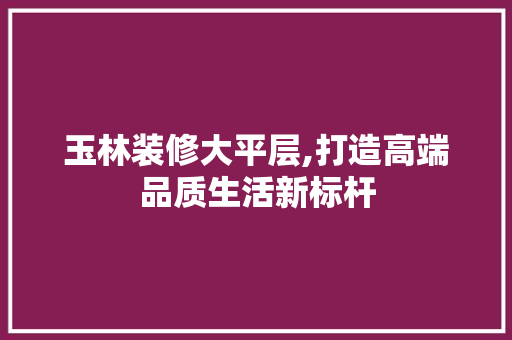 玉林装修大平层,打造高端品质生活新标杆 玉林装修大平层,打造高端品质生活新标杆 MI家公司推荐