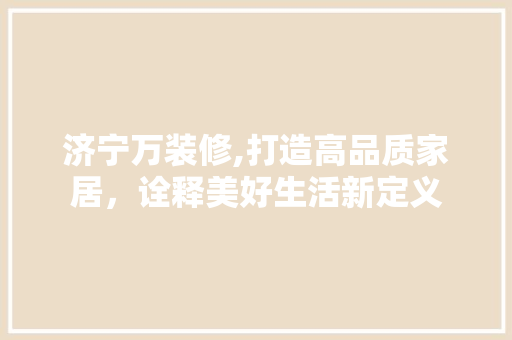 济宁万装修,打造高品质家居，诠释美好生活新定义 济宁万装修,打造高品质家居，诠释美好生活新定义 MI家装修攻略