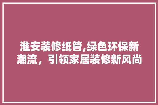 淮安装修纸管,绿色环保新潮流，引领家居装修新风尚 淮安装修纸管,绿色环保新潮流，引领家居装修新风尚 MI家设计指南