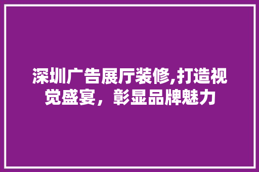 深圳广告展厅装修,打造视觉盛宴，彰显品牌魅力 深圳广告展厅装修,打造视觉盛宴，彰显品牌魅力 MI家设计百科