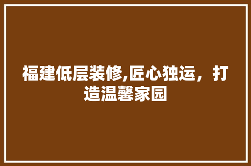 福建低层装修,匠心独运，打造温馨家园 福建低层装修,匠心独运，打造温馨家园 MI家装修经验