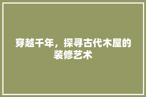 穿越千年，探寻古代木屋的装修艺术 穿越千年，探寻古代木屋的装修艺术 MI家设计百科