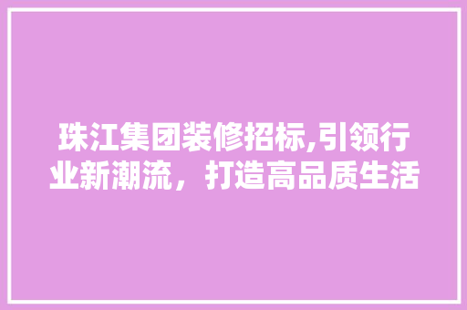 珠江集团装修招标,引领行业新潮流，打造高品质生活空间 珠江集团装修招标,引领行业新潮流，打造高品质生活空间 MI家设计百科