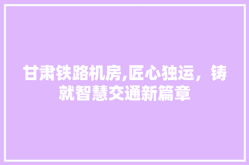 甘肃铁路机房,匠心独运，铸就智慧交通新篇章 甘肃铁路机房,匠心独运，铸就智慧交通新篇章 MI家公司推荐