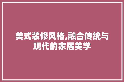 美式装修风格,融合传统与现代的家居美学 美式装修风格,融合传统与现代的家居美学 MI家设计指南
