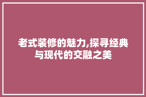 老式装修的魅力,探寻经典与现代的交融之美(老式装修的魅力,探寻经典与现代的交融之美作文)