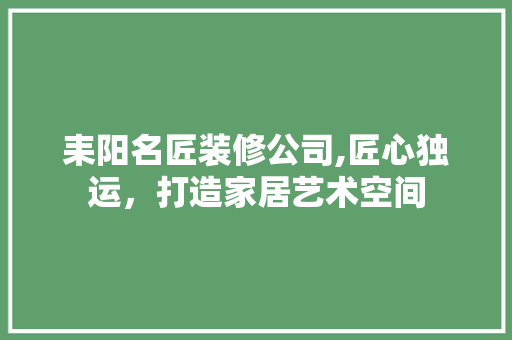 耒阳名匠装修公司,匠心独运，打造家居艺术空间 耒阳名匠装修公司,匠心独运，打造家居艺术空间 MI家公司推荐