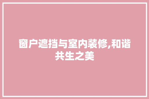 窗户遮挡与室内装修,和谐共生之美 窗户遮挡与室内装修,和谐共生之美 MI家设计百科