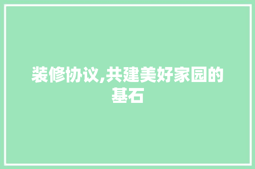 装修协议,共建美好家园的基石(装修协议,共建美好家园的基石是什么)