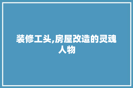 装修工头,房屋改造的灵魂人物