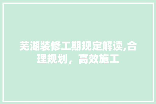 芜湖装修工期规定解读,合理规划，高效施工 芜湖装修工期规定解读,合理规划，高效施工 MI家装修经验