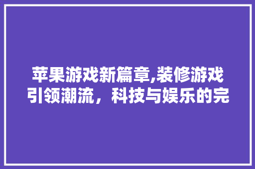苹果游戏新篇章,装修游戏引领潮流，科技与娱乐的完美融合 苹果游戏新篇章,装修游戏引领潮流，科技与娱乐的完美融合 MI家装修攻略
