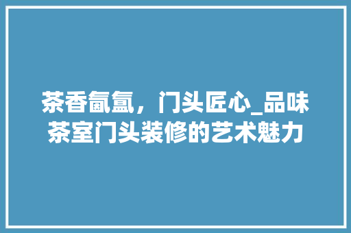 茶香氤氲，门头匠心_品味茶室门头装修的艺术魅力 茶香氤氲，门头匠心_品味茶室门头装修的艺术魅力 MI家公司推荐