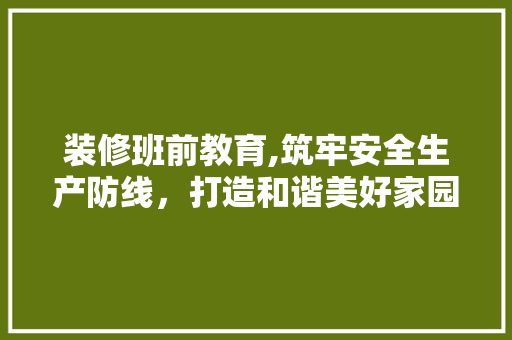 装修班前教育,筑牢安全生产防线，打造和谐美好家园 装修班前教育,筑牢安全生产防线，打造和谐美好家园 MI家装修攻略