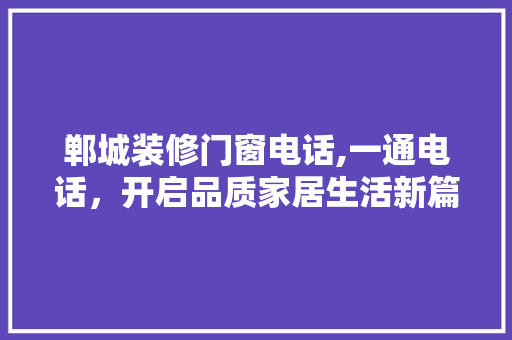 郸城装修门窗电话,一通电话，开启品质家居生活新篇章(郸城装修公司电话)