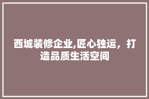 西城装修企业,匠心独运，打造品质生活空间(西城装修公司)