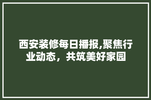 西安装修每日播报,聚焦行业动态，共筑美好家园 西安装修每日播报,聚焦行业动态，共筑美好家园 MI家设计指南