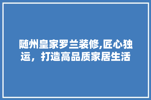 随州皇家罗兰装修,匠心独运，打造高品质家居生活 随州皇家罗兰装修,匠心独运，打造高品质家居生活 MI家装修经验