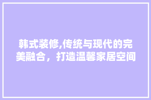 韩式装修,传统与现代的完美融合，打造温馨家居空间 韩式装修,传统与现代的完美融合，打造温馨家居空间 MI家设计指南