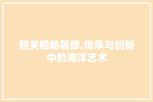 韶关船舶装修,传承与创新中的海洋艺术 韶关船舶装修,传承与创新中的海洋艺术 MI家装修攻略