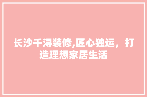长沙千浔装修,匠心独运，打造理想家居生活 长沙千浔装修,匠心独运，打造理想家居生活 MI家装修攻略