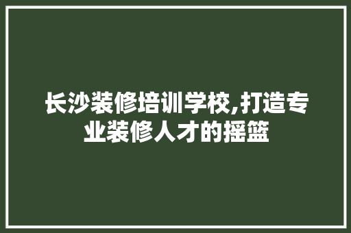 长沙装修培训学校,打造专业装修人才的摇篮 长沙装修培训学校,打造专业装修人才的摇篮 MI家装修攻略