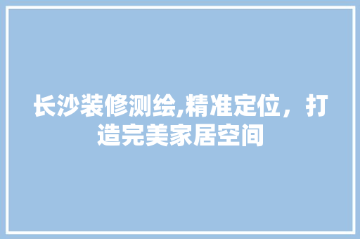 长沙装修测绘,精准定位，打造完美家居空间(长沙装修测绘,精准定位,打造完美家居空间的公司)