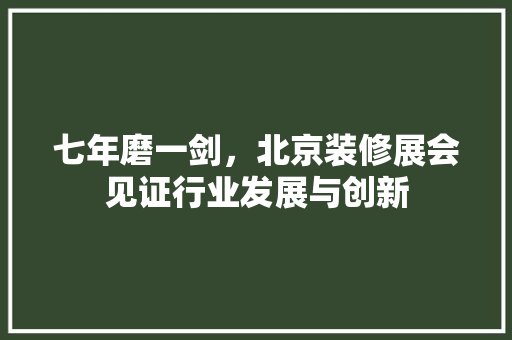 七年磨一剑，北京装修展会见证行业发展与创新 七年磨一剑，北京装修展会见证行业发展与创新 MI家设计百科