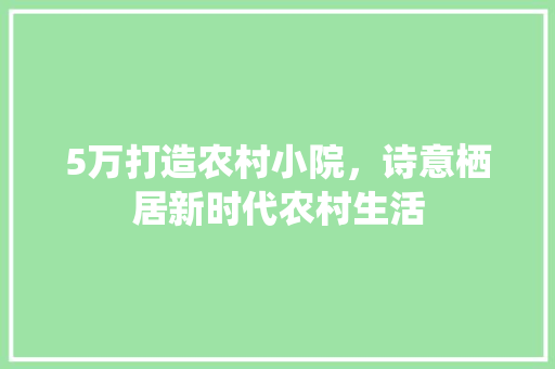 5万打造农村小院，诗意栖居新时代农村生活 5万打造农村小院，诗意栖居新时代农村生活 MI家装修经验