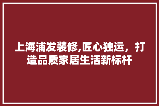上海浦发装修,匠心独运，打造品质家居生活新标杆 上海浦发装修,匠心独运，打造品质家居生活新标杆 MI家设计指南