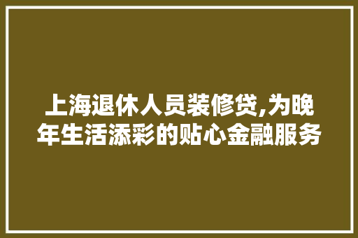 上海退休人员装修贷,为晚年生活添彩的贴心金融服务 上海退休人员装修贷,为晚年生活添彩的贴心金融服务 MI家设计指南