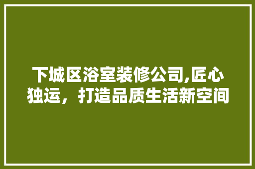 下城区浴室装修公司,匠心独运，打造品质生活新空间(浴室装修师傅)