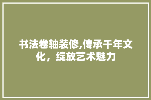 书法卷轴装修,传承千年文化，绽放艺术魅力(书法卷轴制作)