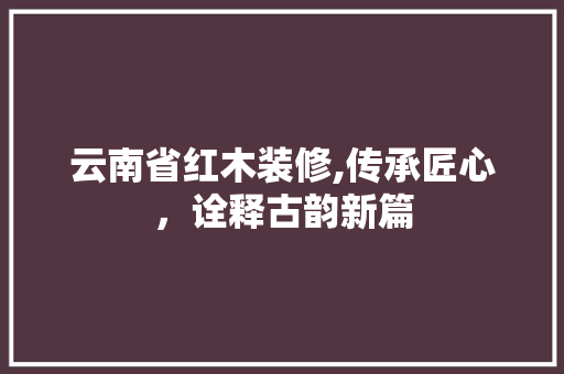 云南省红木装修,传承匠心，诠释古韵新篇 云南省红木装修,传承匠心，诠释古韵新篇 MI家装修攻略