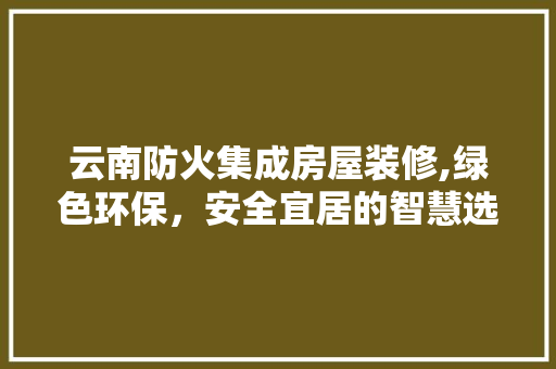云南防火集成房屋装修,绿色环保，安全宜居的智慧选择 云南防火集成房屋装修,绿色环保，安全宜居的智慧选择 MI家设计百科