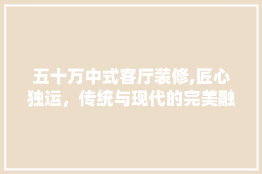 五十万中式客厅装修,匠心独运，传统与现代的完美融合 五十万中式客厅装修,匠心独运，传统与现代的完美融合 MI家装修经验