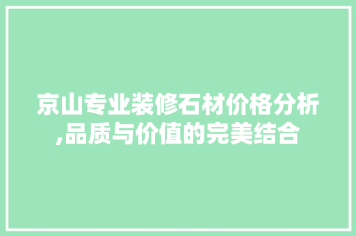 京山专业装修石材价格分析,品质与价值的完美结合 京山专业装修石材价格分析,品质与价值的完美结合 MI家设计百科
