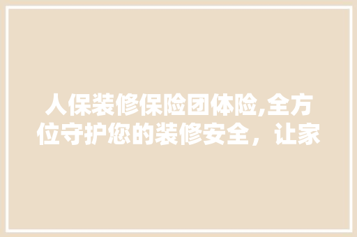 人保装修保险团体险,全方位守护您的装修安全，让家居生活无忧 人保装修保险团体险,全方位守护您的装修安全，让家居生活无忧 MI家装修攻略