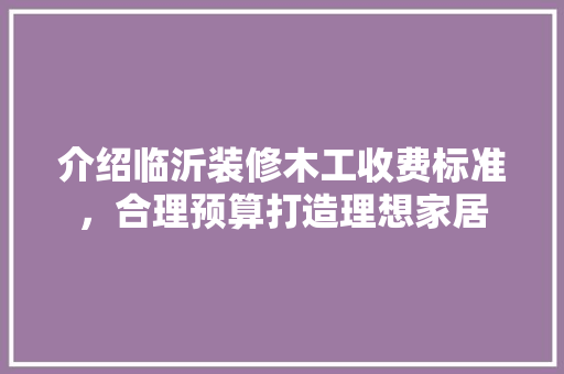 介绍临沂装修木工收费标准,合理预算打造理想家居 MI家设计指南 介绍临沂装修木工收费标准,合理预算打造理想家居 介绍临沂装修木工收费标准,合理预算打造理想家居 MI家设计指南
