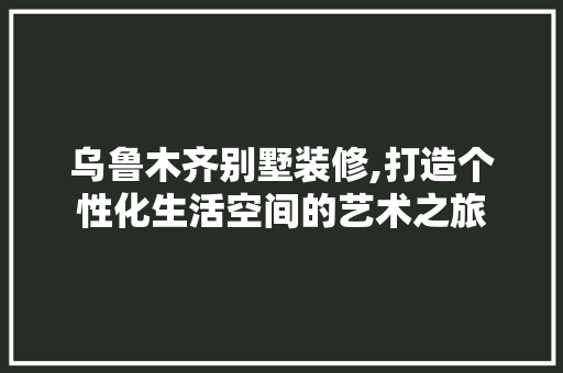 乌鲁木齐别墅装修,打造个性化生活空间的艺术之旅 乌鲁木齐别墅装修,打造个性化生活空间的艺术之旅 MI家设计百科