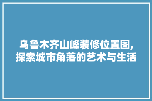 乌鲁木齐山峰装修位置图,探索城市角落的艺术与生活融合(乌鲁木齐 山峰)