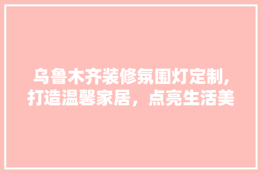 乌鲁木齐装修氛围灯定制,打造温馨家居，点亮生活美学(乌鲁木齐汽车氛围灯改装)
