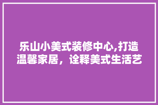 乐山小美式装修中心,打造温馨家居，诠释美式生活艺术 乐山小美式装修中心,打造温馨家居，诠释美式生活艺术 MI家装修经验