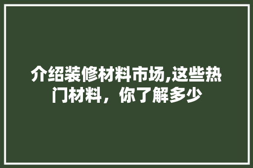 介绍装修材料市场,这些热门材料，你了解多少 介绍装修材料市场,这些热门材料，你了解多少 MI家装修经验