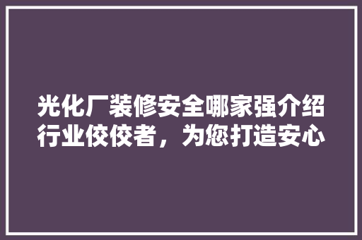 光化厂装修安全哪家强介绍行业佼佼者，为您打造安心工程