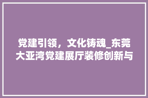 党建引领，文化铸魂_东莞大亚湾党建展厅装修创新与方法 党建引领，文化铸魂_东莞大亚湾党建展厅装修创新与方法 MI家装修经验