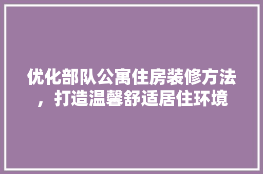 优化部队公寓住房装修方法，打造温馨舒适居住环境 优化部队公寓住房装修方法，打造温馨舒适居住环境 MI家设计百科